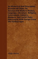 An Historical and Descriptive Account of China; Its Ancient and Modern History, Language, Literature, Religion, Government, Industry, Manners, and So - Hugh Murray