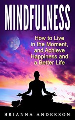 Mindfulness: How to Live in the Moment, and Achieve Happiness and a Better Life - Brianna Anderson