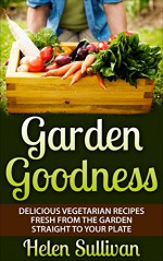 Garden Goodness: Delicious Vegetarian Recipes Fresh from the Garden Straight to Your Plate - Helen Sullivan