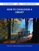How to Catalogue a Library - The Original Classic Edition - Henry B. Wheatley