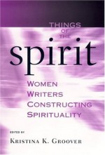 Things Of The Spirit: Women Writers Constructing Spirituality - Kristina K. Groover