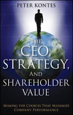 The CEO, Strategy, and Shareholder Value: Making the Choices That Maximize Company Performance - Peter W. Kontes