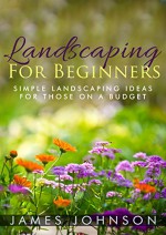 Landscaping: A Simple Beginners Guide To Landscaping On A Budget - James Johnson