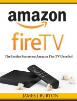 Amazon Fire TV: The Insider Secrets on Amazon Fire TV Unveiled - James J Burton