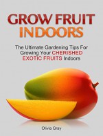 Grow Fruit Indoors: The Ultimate Gardening Tips For Growing Your Cherished Exotic Fruits Indoors (gardening, indoor plants, house plants) - Olivia Gray