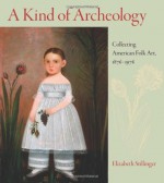 A Kind of Archeology: Collecting American Folk Art, 1876-1976 - Elizabeth Stillinger