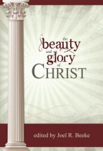 The Beauty and Glory of Christ - Joel R. Beeke, Iain D. Campbell, Richard D. Phillips, Gerald M. Bilkes, David Carmichael, Albert N. Martin, William VanDoodewaard, Ray Pennings