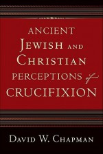 Ancient Jewish and Christian Perceptions of Crucifixion - David W. Chapman