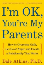 I'm OK, You're My Parents: How to Overcome Guilt, Let Go of Anger, and Create a Relationship That Works - Dale Atkins, Nancy Hass