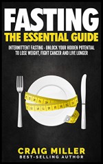 Fasting: The Essential Guide to Intermittent Fasting - Unlock Your Hidden Potential To Lose Weight, Fight Cancer and Live Longer - Craig Miller