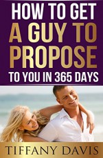 How to get a Guy to Propose to You in 365 Days: Dating Etiquette & Relationship Coaching For Men And Women (Law Of Attraction & Love) - Tiffany Davis