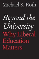 Beyond the University: Why Liberal Education Matters - Michael S. Roth