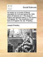 An Essay on a Course of Liberal Education for Civil and Active Life. with Plans of Lectures on I. the Study of History and General Policy. II. the History of England. III. the Constitution and Laws on England. by Jos. Priestley, ... - Joseph Priestley