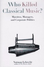 Who Killed Classical Music?: Maestros, Managers, and Corporate Politics - Norman Lebrecht