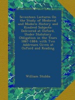 Seventeen Lectures On the Study of Medieval and Modern History and Kindred Subjects: Delivered at Oxford, Under Statutory Obligation in the Years ... Two Addresses Given at Oxford and Reading - William Stubbs