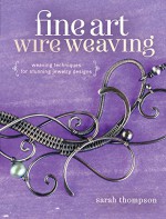 Fine Art Wire Weaving: Weaving Techniques for Stunning Jewelry Designs - Sarah Thompson