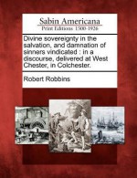 Divine Sovereignty in the Salvation, and Damnation of Sinners Vindicated: In a Discourse, Delivered at West Chester, in Colchester - Robert Robbins