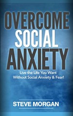 Overcome Social Anxiety: Live the Life You Want Without Social Anxiety and Fear! - Steve Morgan