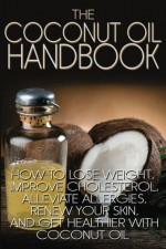 The Coconut Oil Handbook: How to Lose Weight, Improve Cholesterol, Alleviate Allergies, Renew Your Skin, and Get Healthier with Coconut Oil - Jamie Wright