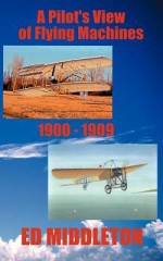 A Pilot's View of Flying Machines 1900-1909 - Ed Middleton, Jean Middleton, Eric A. Shelman