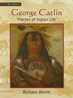 George Catlin: Painter of Indian Life - Richard Worth