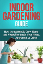 Indoor Gardening Guide: How to successfully grow plants and vegetables inside your home, apartment, or office! - Steve Ryan