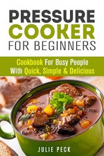 Pressure Cooker for Beginners: Cookbook for Busy People with Quick, Simple & Delicious Recipes (Pressure Cooker Recipes) - Julie Peck