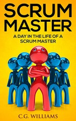 Scrum Master: A Day in the Life of a Scrum Master - C.G. Williams