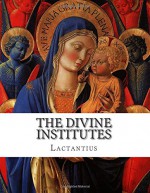 The Divine Institutes - Lactantius, Alexander Roberts, Sir James Donaldson, Arthur Cleveland Coxe