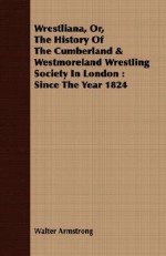 Wrestliana, Or, the History of the Cumberland & Westmoreland Wrestling Society in London: Since the Year 1824 - Walter Armstrong