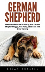 German Shepherd: The Complete Guide To Raising Your German Shepherd Puppy, Plus Potty, Obedience And Crate Training (German Shepherd Dogs, German Shepherds, German Shepherd Training) - Brian Russell