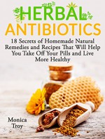 Herbal Antibiotics: 18 Secrets of Homemade Natural Remedies and Recipes That Will Help You Take Off Your Pills and Live More Healthy (home remedies, medicinal plants, herbal antibiotics) - Monica Troy