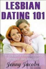 Lesbian Dating 101: The Gay-Girl's Guide to Finding Romance, Sex and Love - Jenny Jacobs