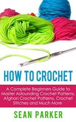 How to Crochet: A Complete Beginners Guide to Master Astounding Crochet Patterns, Afghan Crochet Patterns, Crochet Stitches and Much More - Sean Parker