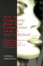 How to Completely Blow Your Competition Away at Any Audition!: What Casting Directors Wish You Knew and Your Competition Hopes You Never Find Out! - Caterina Christakos