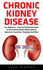 Chronic Kidney Disease: For Beginners! - Learn Everything You Need To Know About Chronic Kidney Disease Detection, Prevention, Treatment And Diet! (Chronic ... Disease, KIdney Stones, Kidney Disease 101) - Adam Johnson