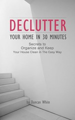 Declutter Your Home in 30 Minutes: Secrets to Organize and Keep Your House Clean in The Easy Way (Decluttering, Spotless, How to quickly de-clutter, Minimalist) - Duncan White, Declutter, Spotless, Clean home, Decluttering, Minimalist Living