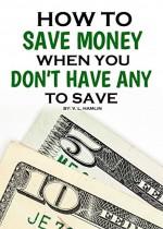 How to Save Money When You Don't Have Any To Save - V. L. Hamlin