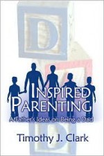 Inspired Parenting: A Father's Ideas on Being a Dad - Timothy J. Clark