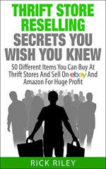 Thrift Store Reselling Secrets You Wish You Knew: 50 Different Items You Can Buy At Thrift Stores And Sell On eBay And Amazon For Huge Profit (Making Money Online Book 9) - Rick Riley