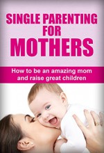 Single Parenting For Mothers: How To Be An Amazing Mom And Raise Great Children (Single parent guide, Single parenting for mothers, Single parenting for moms, Single parenting for mums) - Susan Williams