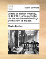 Letters to Joseph Priestley, LL.D. F.R.S. occasioned by his late controversial writings. By the Rev. M. Madan. - Martin Madan