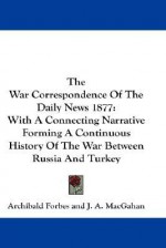 The War Correspondence of the Daily News 1877: With a Connecting Narrative Forming a Continuous History of the War Between Russia and Turkey - Archibald Forbes, J.A. Macgahan