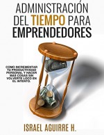 Administración Del Tiempo Para Emprendedores: Cómo incrementar tu productividad personal y hacer más cosas sin volverte loco en el intento (Spanish Edition) - Israel Aguirre H, Alberto Gonzalez, Karina Aguirre