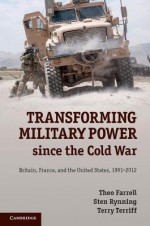 Transforming Military Power since the Cold War: Britain, France, and the United States, 1991-2012 - Theo Farrell, Sten Rynning, Terry Terriff