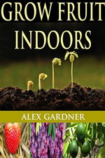 Grow Fruit Indoors: The Complete Guide To Growing Fruit Indoors (Grow Fruit Trees - Urban Gardening - Homesteading Survival - Grow Fruit - Square Foot Gardening - Mini Farming) - Alex Gardner