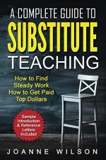 A Complete Guide to Substitute Teaching: How to Find Work, How to Get Paid Top Dollars - Joanne Wilson