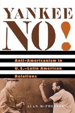 Yankee No!: Anti-Americanism in U.S.-Latin American Relations - Alan McPherson