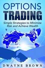 Options Trading: Simple Strategies to Minimize Risk and Achieve Wealth (Day Trading, Options Trading, Options Strategies, Stock Market, Passive Income) - Dwayne Brown, Options Trading, Day Trading, Options Strategies