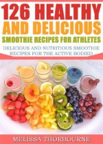 126 Healthy And Delicious Smoothie Recipes For Athletes ...... Delicious And Nutritious Smoothie Recipes For The Active Bodied - Melissa Thorbourne, Wayne Brown